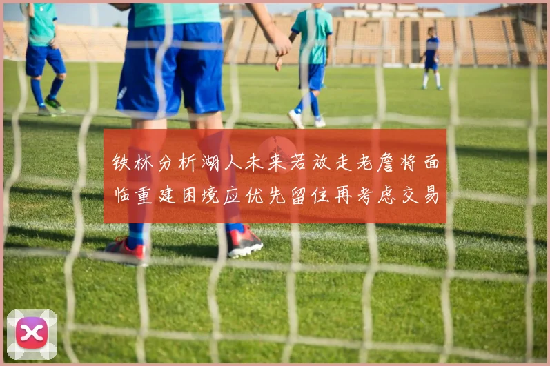 铁林分析湖人未来若放走老詹将面临重建困境应优先留住再考虑交易