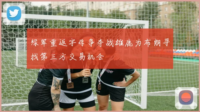 绿军重返字母争夺战雄鹿为布朗寻找第三方交易机会