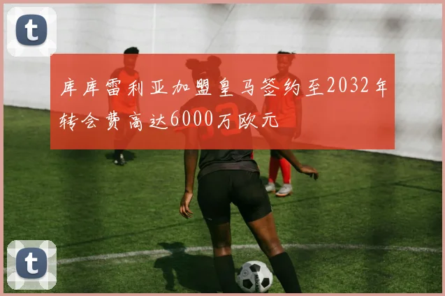 库库雷利亚加盟皇马签约至2032年转会费高达6000万欧元