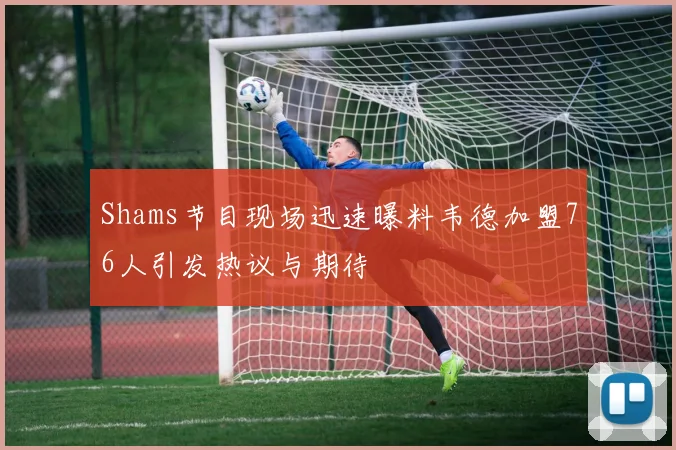 Shams节目现场迅速曝料韦德加盟76人引发热议与期待