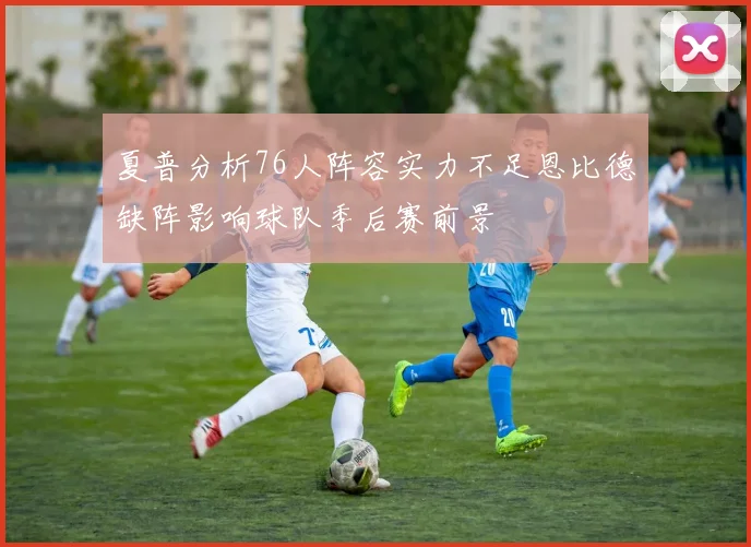 夏普分析76人阵容实力不足恩比德缺阵影响球队季后赛前景