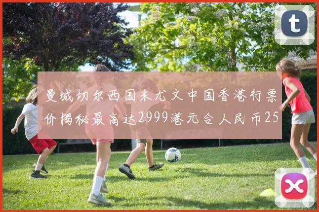 曼城切尔西国米尤文中国香港行票价揭秘最高达2999港元合人民币2598元