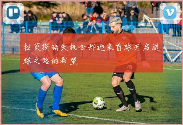 拉莫斯错失机会却迎来首球开启进球之路的希望