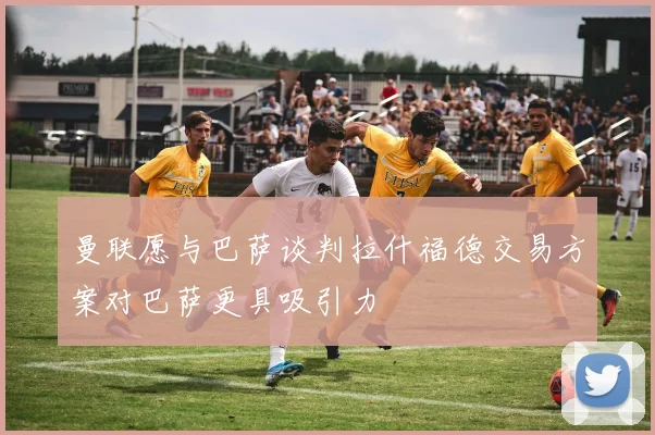 曼联愿与巴萨谈判拉什福德交易方案对巴萨更具吸引力