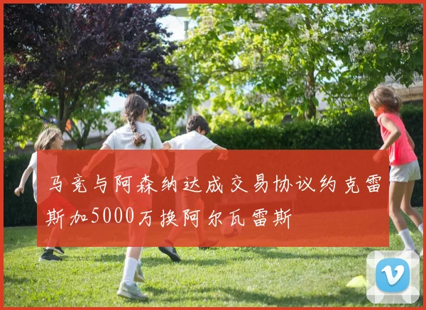 马竞与阿森纳达成交易协议约克雷斯加5000万换阿尔瓦雷斯
