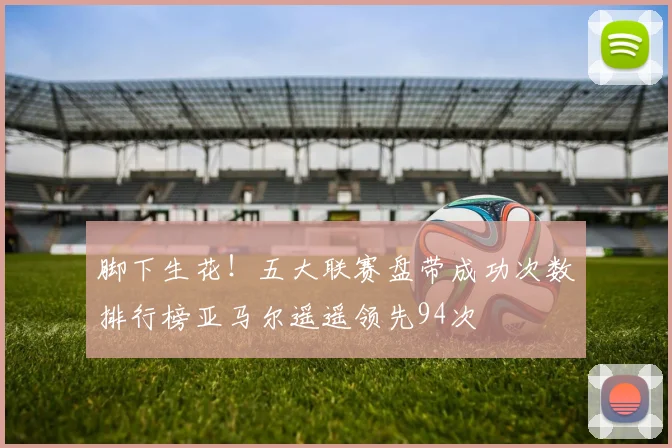 脚下生花！五大联赛盘带成功次数排行榜亚马尔遥遥领先94次