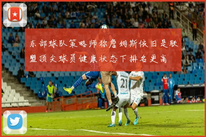 东部球队策略师称詹姆斯依旧是联盟顶尖球员健康状态下排名更高