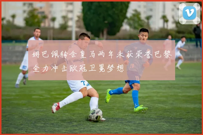 姆巴佩转会皇马两年未获荣誉巴黎全力冲击欧冠卫冕梦想