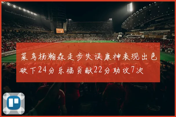 菜鸟杨瀚森走步失误康神表现出色砍下24分乐福贡献22分助攻7次