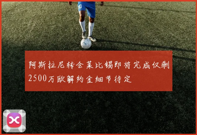 阿斯拉尼转会莱比锡即将完成仅剩2500万欧解约金细节待定